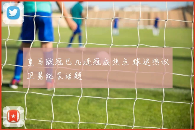 皇马欧冠已几连冠成焦点 球迷热议卫冕纪录话题