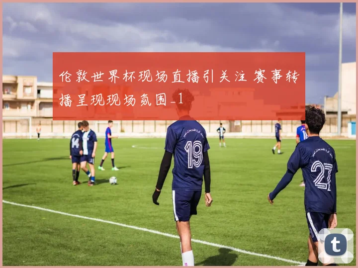 伦敦世界杯现场直播引关注 赛事转播呈现现场氛围_1