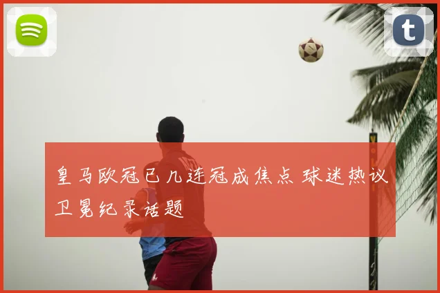 皇马欧冠已几连冠成焦点 球迷热议卫冕纪录话题