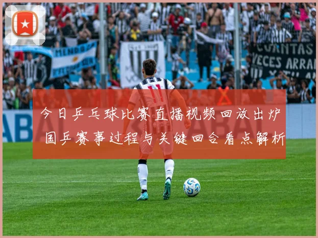 今日乒乓球比赛直播视频回放出炉 国乒赛事过程与关键回合看点解析