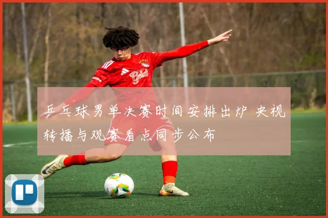 乒乓球男单决赛时间安排出炉 央视转播与观赛看点同步公布