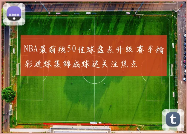 NBA最前线50佳球盘点升级 赛季精彩进球集锦成球迷关注焦点