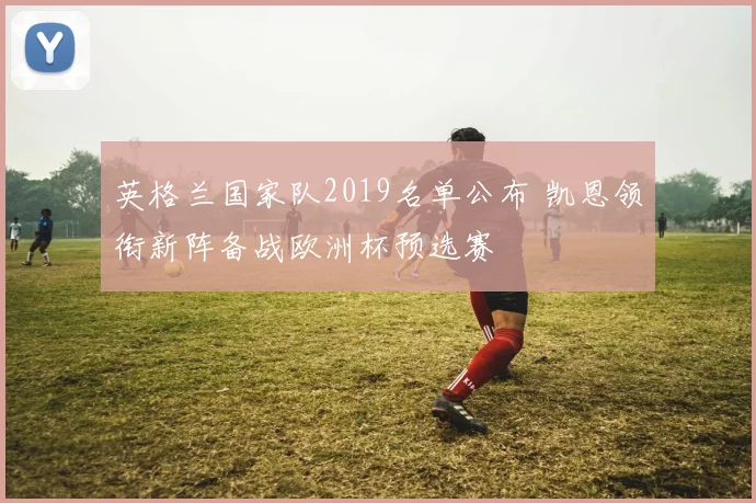 英格兰国家队2019名单公布 凯恩领衔新阵备战欧洲杯预选赛