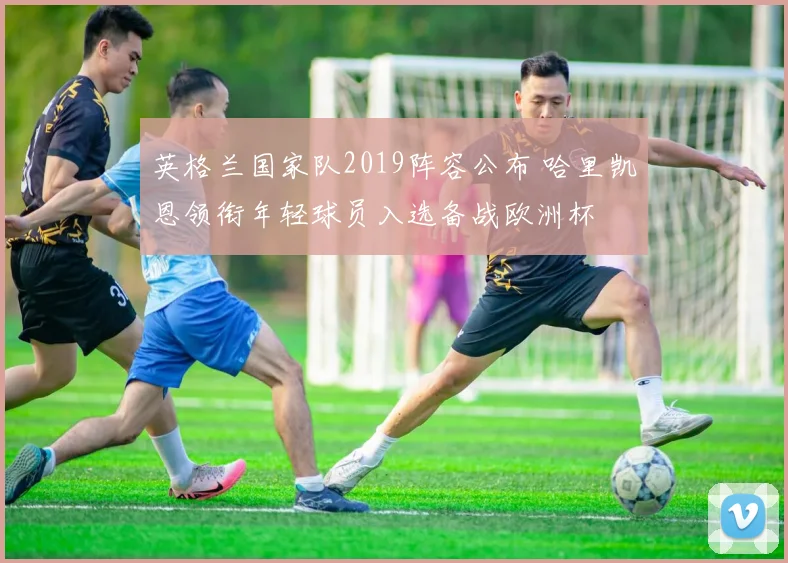 英格兰国家队2019阵容公布 哈里凯恩领衔年轻球员入选备战欧洲杯