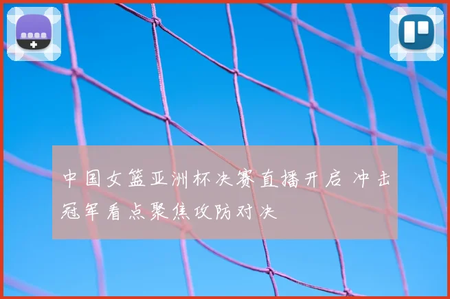 中国女篮亚洲杯决赛直播开启 冲击冠军看点聚焦攻防对决