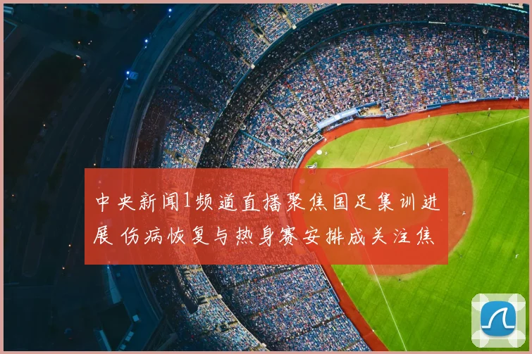 中央新闻1频道直播聚焦国足集训进展 伤病恢复与热身赛安排成关注焦点