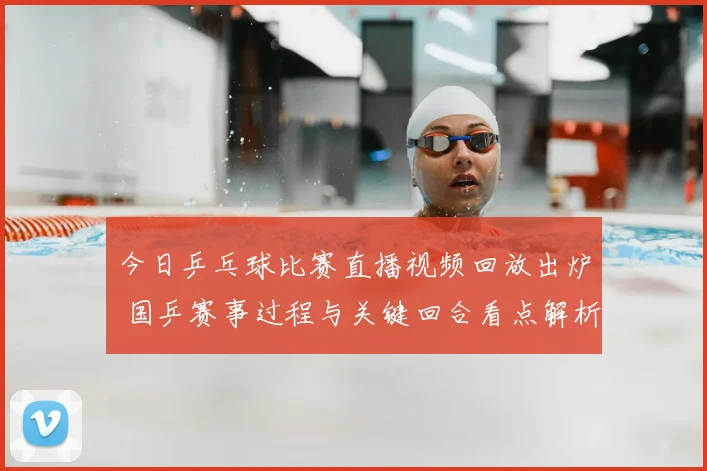 今日乒乓球比赛直播视频回放出炉 国乒赛事过程与关键回合看点解析