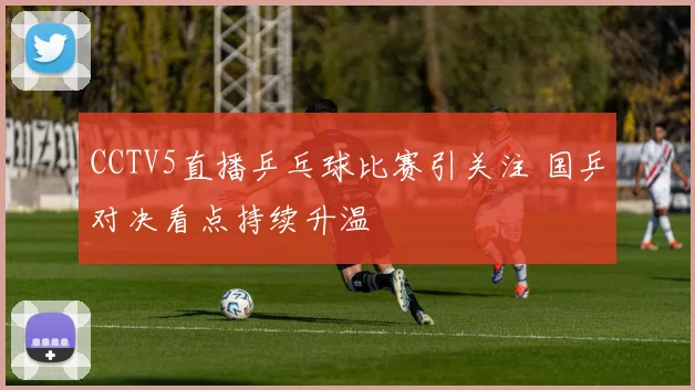 CCTV5直播乒乓球比赛引关注 国乒对决看点持续升温
