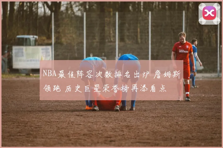 NBA最佳阵容次数排名出炉 詹姆斯领跑 历史巨星荣誉榜再添看点