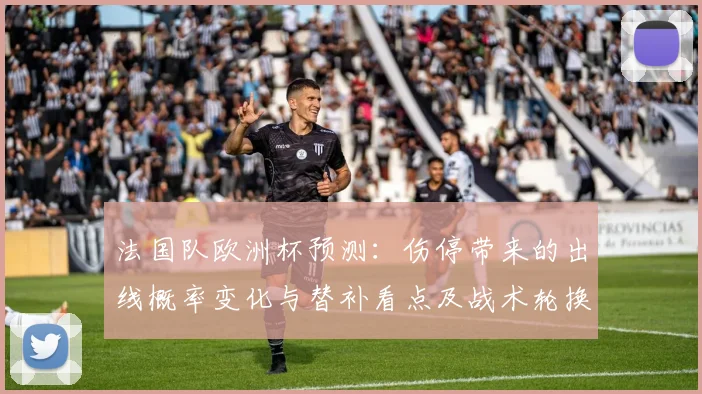 法国队欧洲杯预测：伤停带来的出线概率变化与替补看点及战术轮换影响