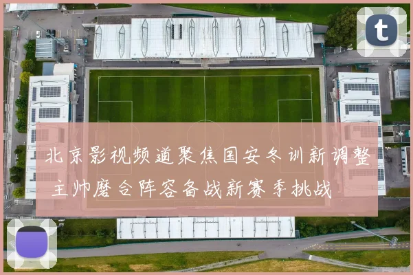 北京影视频道聚焦国安冬训新调整 主帅磨合阵容备战新赛季挑战
