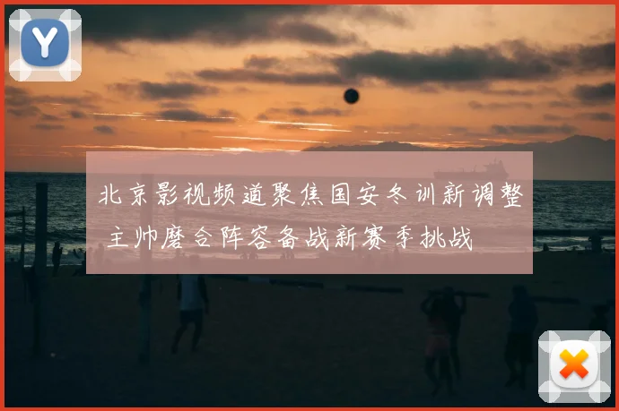 北京影视频道聚焦国安冬训新调整 主帅磨合阵容备战新赛季挑战