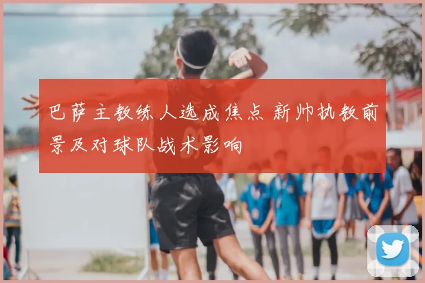 巴萨主教练人选成焦点 新帅执教前景及对球队战术影响