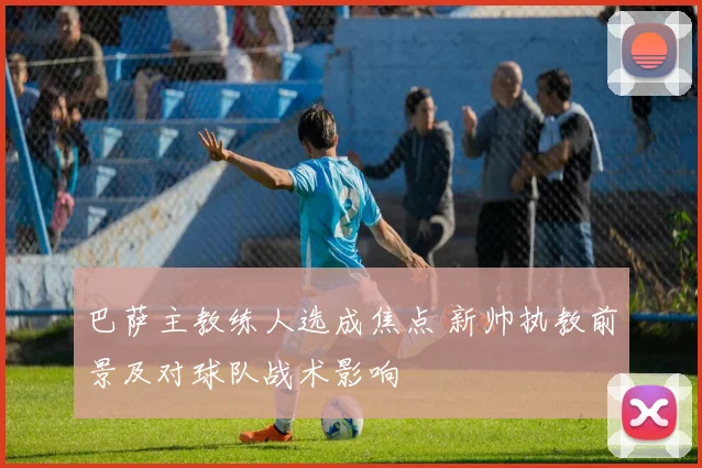 巴萨主教练人选成焦点 新帅执教前景及对球队战术影响