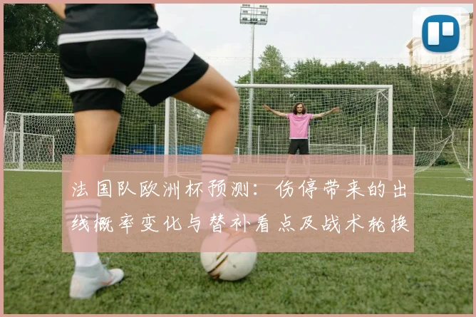 法国队欧洲杯预测：伤停带来的出线概率变化与替补看点及战术轮换影响