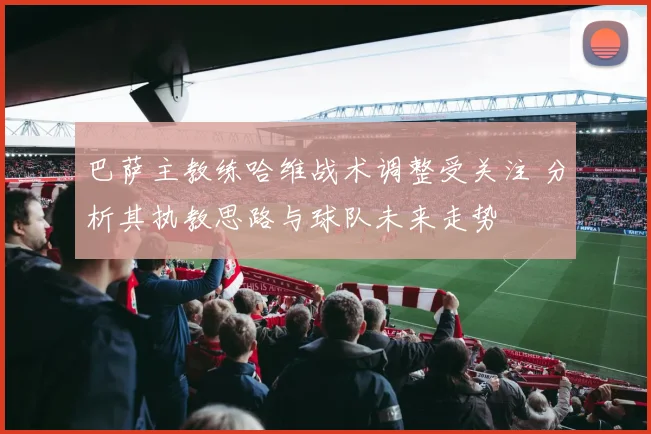 巴萨主教练哈维战术调整受关注 分析其执教思路与球队未来走势