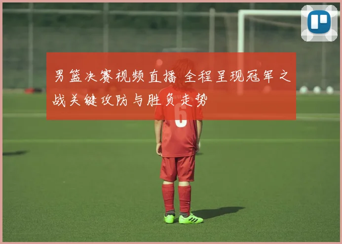 男篮决赛视频直播 全程呈现冠军之战关键攻防与胜负走势