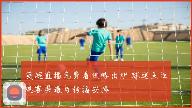 英超直播免费看攻略出炉 球迷关注观赛渠道与转播安排