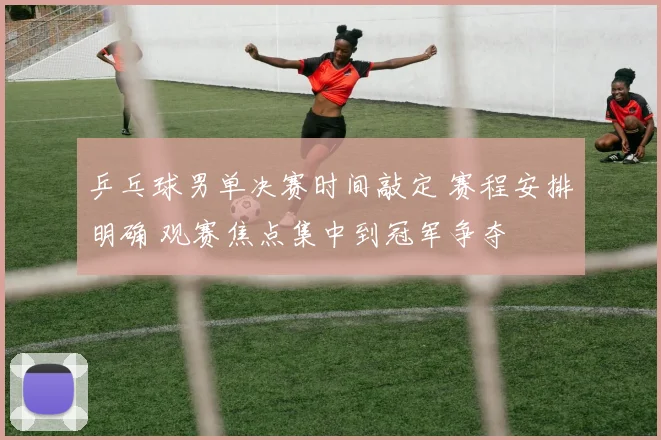 乒乓球男单决赛时间敲定 赛程安排明确 观赛焦点集中到冠军争夺