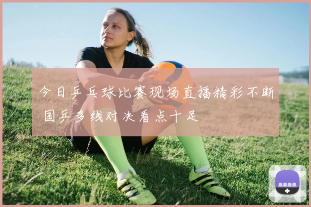 今日乒乓球比赛现场直播精彩不断 国乒多线对决看点十足