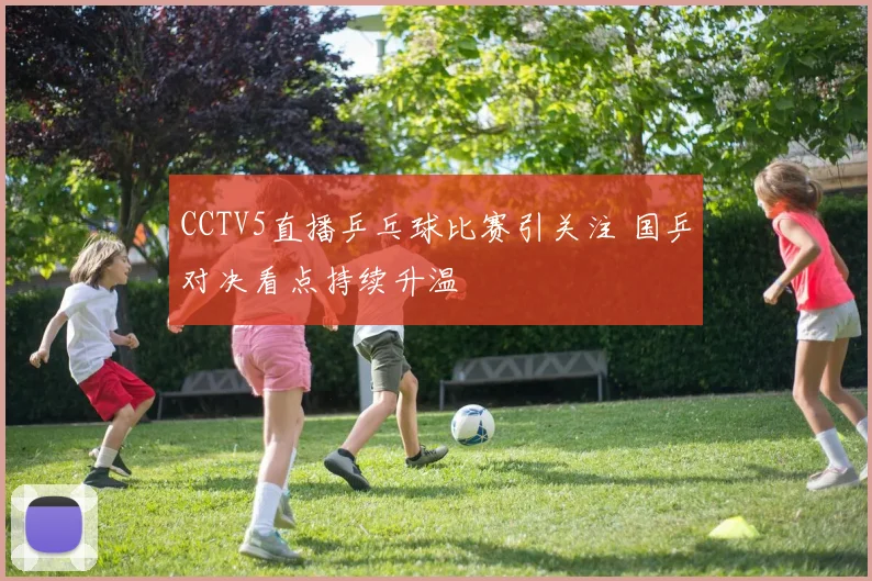 CCTV5直播乒乓球比赛引关注 国乒对决看点持续升温