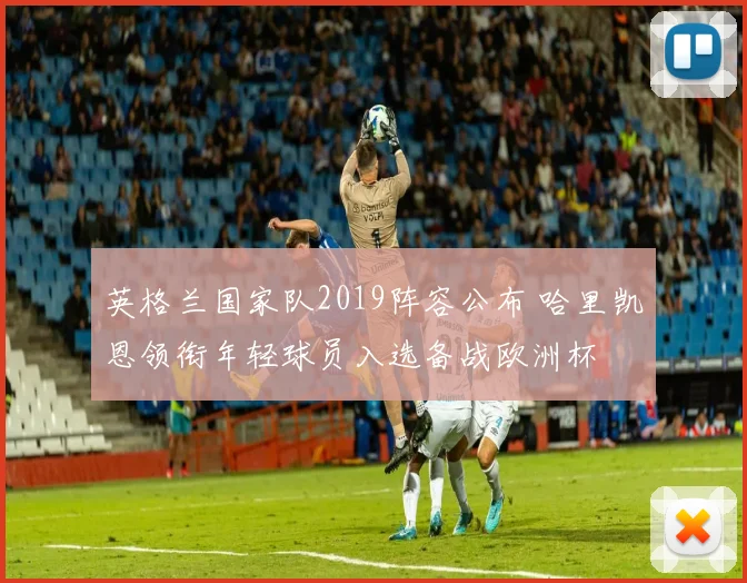 英格兰国家队2019阵容公布 哈里凯恩领衔年轻球员入选备战欧洲杯