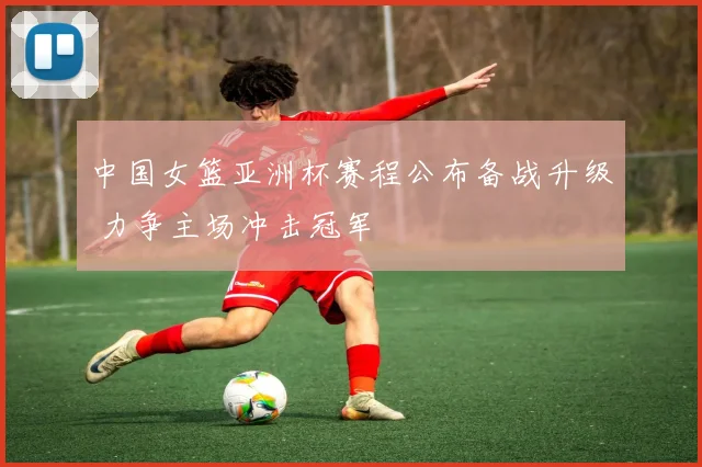 中国女篮亚洲杯赛程公布备战升级 力争主场冲击冠军