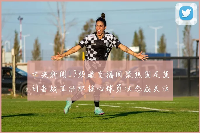 中央新闻13频道直播间聚焦国足集训备战亚洲杯核心球员状态成关注焦点