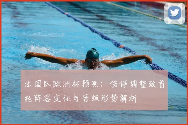 法国队欧洲杯预测：伤停调整致首轮阵容变化与晋级形势解析