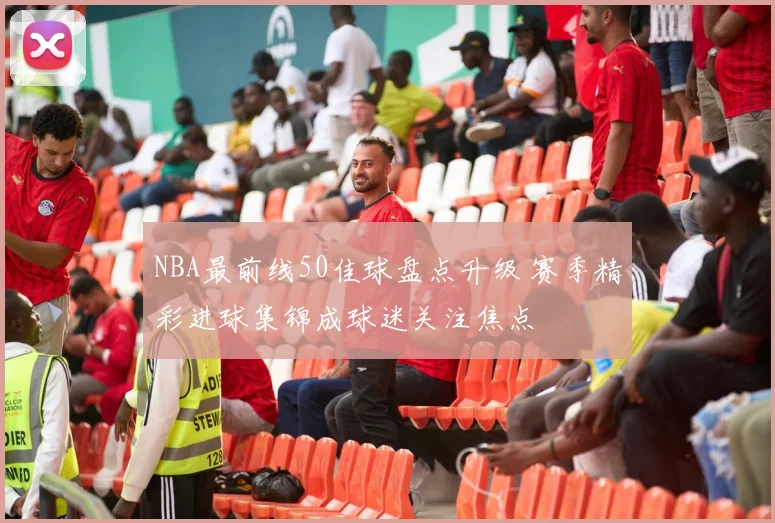 NBA最前线50佳球盘点升级 赛季精彩进球集锦成球迷关注焦点