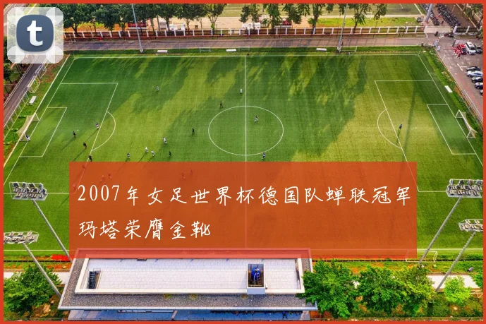 2007年女足世界杯德国队蝉联冠军玛塔荣膺金靴