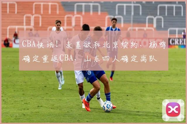 CBA快讯！麦基欲和北京续约，杨鸣确定重返CBA，山东四人确定离队