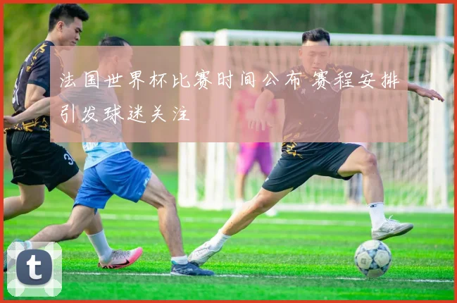 法国世界杯比赛时间公布 赛程安排引发球迷关注
