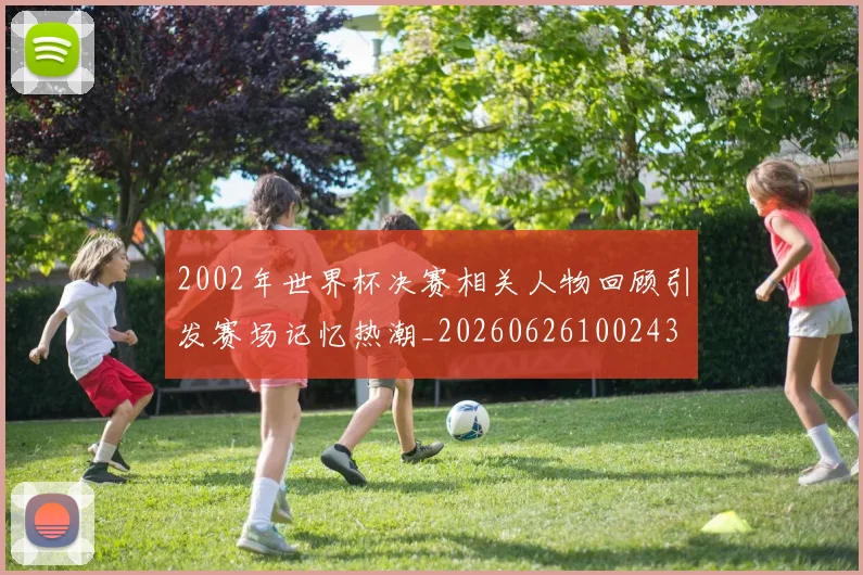 2002年世界杯决赛相关人物回顾引发赛场记忆热潮_20260626100243