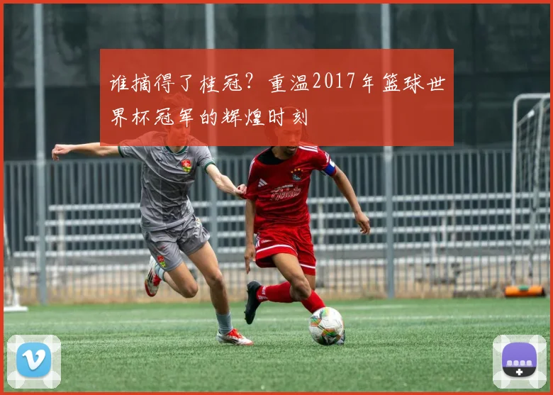 谁摘得了桂冠？重温2017年篮球世界杯冠军的辉煌时刻