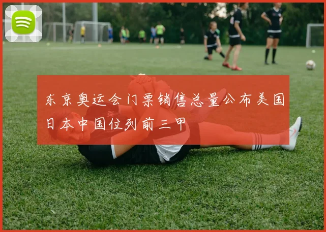 东京奥运会门票销售总量公布美国日本中国位列前三甲